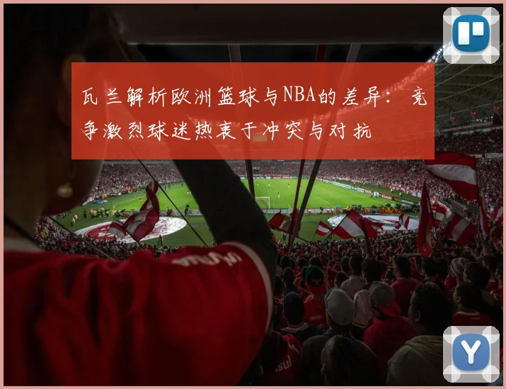 瓦兰解析欧洲篮球与NBA的差异：竞争激烈球迷热衷于冲突与对抗