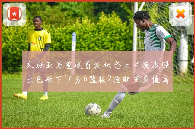 文班亚马重返首发状态上半场表现出色砍下16分6篮板2抢断正负值高达21