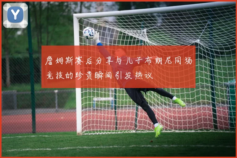 詹姆斯赛后分享与儿子布朗尼同场竞技的珍贵瞬间引发热议