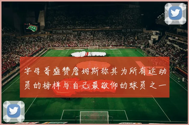 字母哥盛赞詹姆斯称其为所有运动员的榜样与自己最敬仰的球员之一