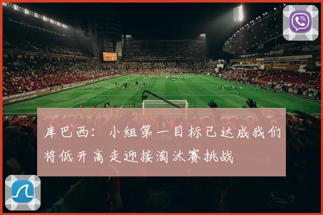 库巴西：小组第一目标已达成我们将低开高走迎接淘汰赛挑战