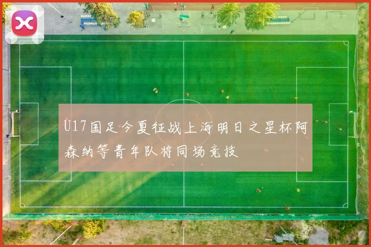 U17国足今夏征战上海明日之星杯阿森纳等青年队将同场竞技