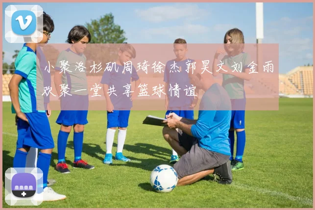 小聚洛杉矶周琦徐杰郭昊文刘金雨欢聚一堂共享篮球情谊