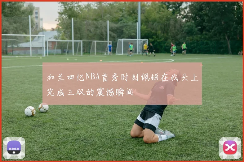 加兰回忆NBA首秀时刻佩顿在我头上完成三双的震撼瞬间