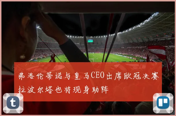 弗洛伦蒂诺与皇马CEO出席欧冠决赛拉波尔塔也将现身助阵