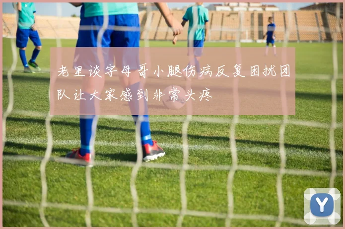 老里谈字母哥小腿伤病反复困扰团队让大家感到非常头疼