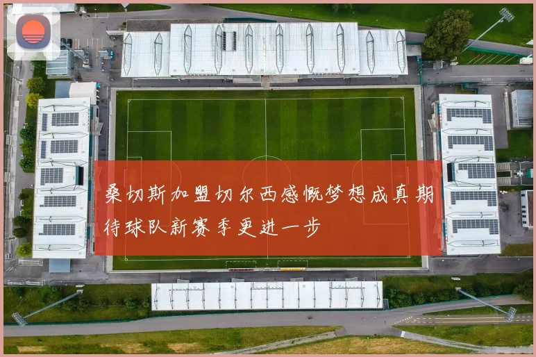 桑切斯加盟切尔西感慨梦想成真期待球队新赛季更进一步