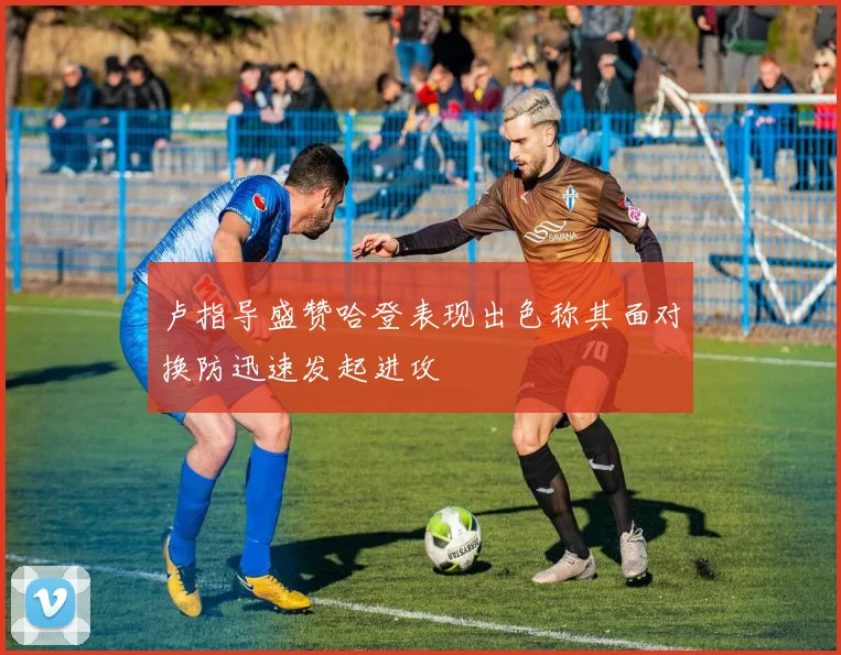 卢指导盛赞哈登表现出色称其面对换防迅速发起进攻