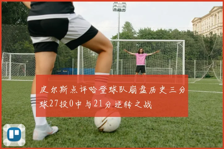 皮尔斯点评哈登球队崩盘历史三分球27投0中与21分逆转之战