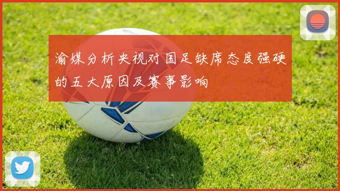 渝媒分析央视对国足缺席态度强硬的五大原因及赛事影响