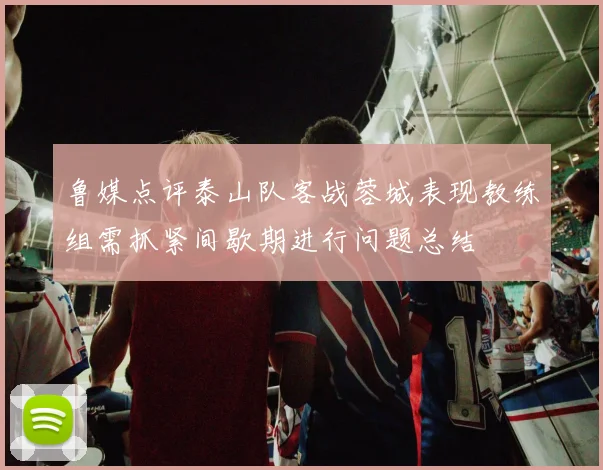 鲁媒点评泰山队客战蓉城表现教练组需抓紧间歇期进行问题总结