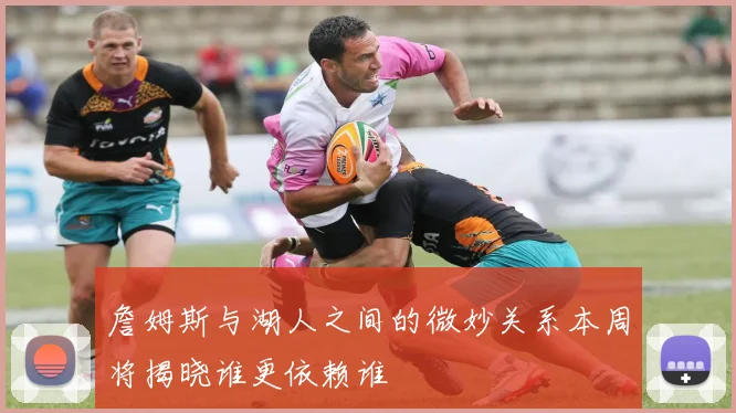 詹姆斯与湖人之间的微妙关系本周将揭晓谁更依赖谁