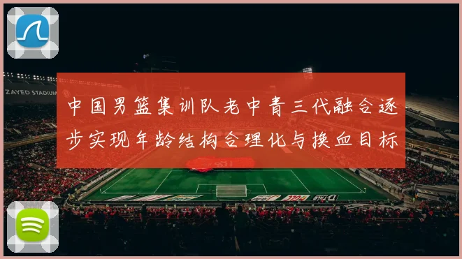 中国男篮集训队老中青三代融合逐步实现年龄结构合理化与换血目标