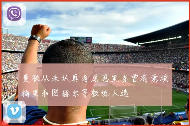 曼联从未认真考虑恩里克曾有意埃梅里和图赫尔等教练人选