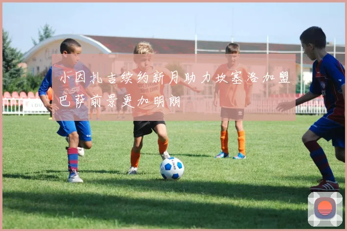 小因扎吉续约新月助力坎塞洛加盟巴萨前景更加明朗