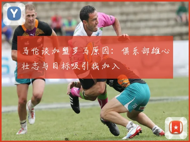 马伦谈加盟罗马原因：俱乐部雄心壮志与目标吸引我加入